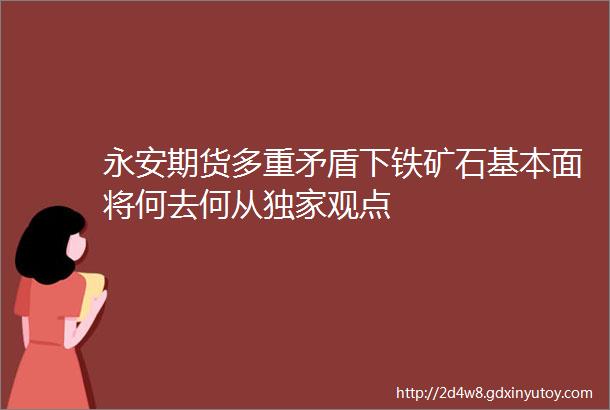 永安期货多重矛盾下铁矿石基本面将何去何从独家观点